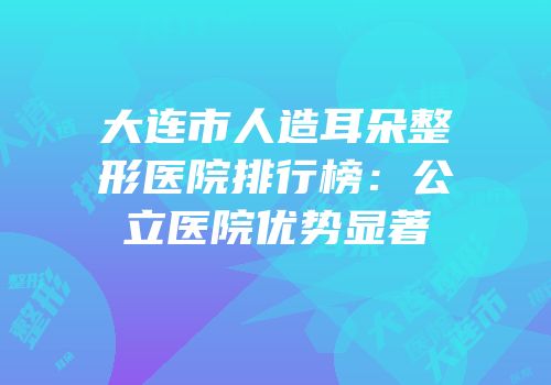大连市人造耳朵整形医院排行榜：公立医院优势显著