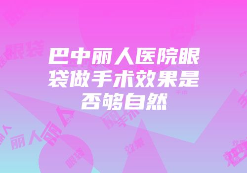 巴中丽人医院眼袋做手术效果是否够自然