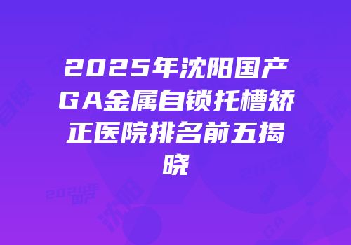 2025年沈阳国产GA金属自锁托槽矫正医院排名前五揭晓