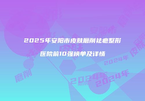 2025年安阳市皮肤磨削祛疤整形医院前10强榜单及详情