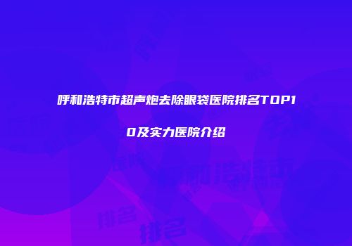 呼和浩特市超声炮去除眼袋医院排名TOP10及实力医院介绍