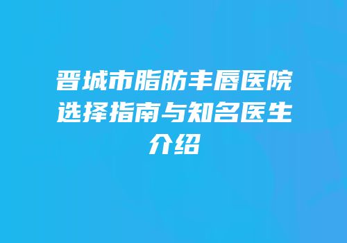 晋城市脂肪丰唇医院选择指南与知名医生介绍