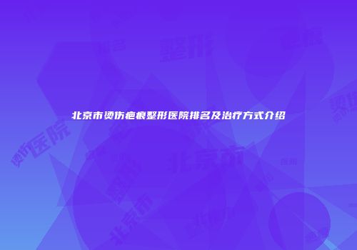 北京市烫伤疤痕整形医院排名及治疗方式介绍