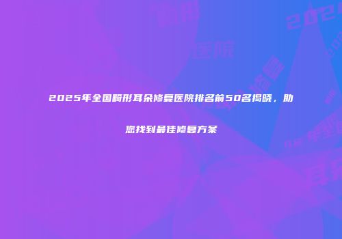 2025年全国畸形耳朵修复医院排名前50名揭晓，助您找到最佳修复方案