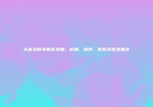 大连注射丰胸全攻略：价格、趋势、医院及医生推荐