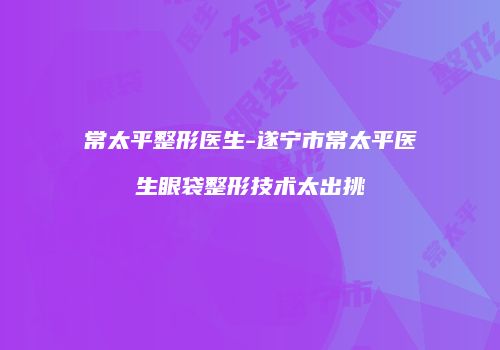 常太平整形医生-遂宁市常太平医生眼袋整形技术太出挑
