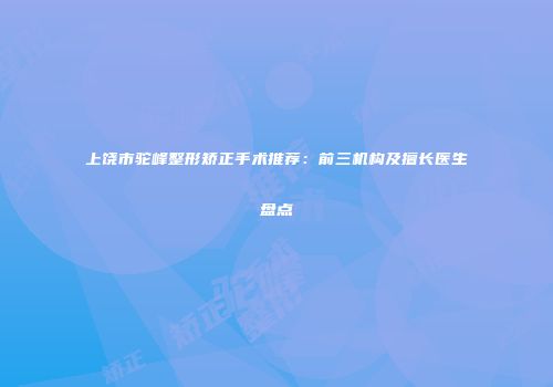 上饶市驼峰整形矫正手术推荐：前三机构及擅长医生盘点
