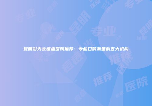 昆明彩光去痘痘医院推荐：专业口碑兼备的五大机构