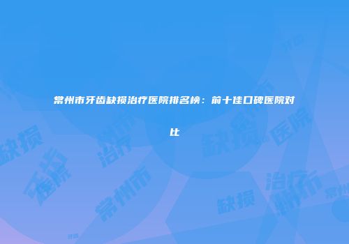 常州市牙齿缺损治疗医院排名榜：前十佳口碑医院对比