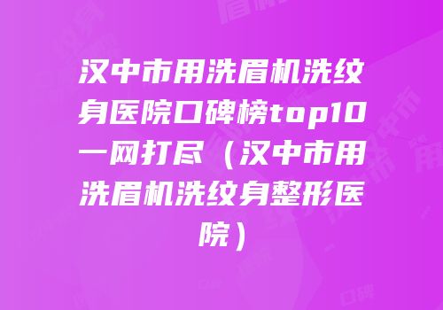 汉中市用洗眉机洗纹身医院口碑榜top10一网打尽（汉中市用洗眉机洗纹身整形医院）