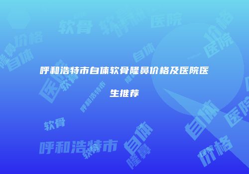 呼和浩特市自体软骨隆鼻价格及医院医生推荐