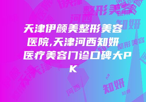 天津伊颜美整形美容医院,天津河西知妍医疗美容门诊口碑大PK