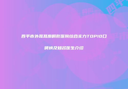 四平市外耳耳廓畸形医院综合实力TOP10口碑榜及知名医生介绍
