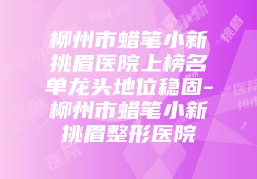 柳州市蜡笔小新挑眉医院上榜名单龙头地位稳固-柳州市蜡笔小新挑眉整形医院