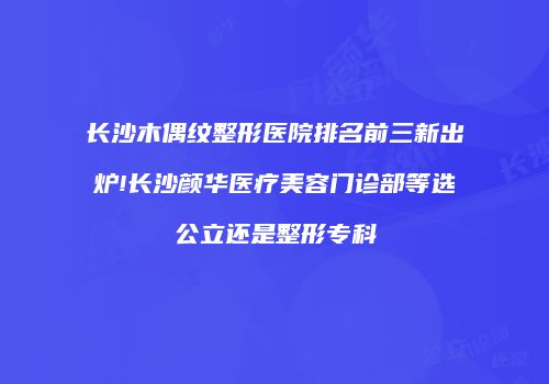 长沙木偶纹整形医院排名前三新出炉!长沙颜华医疗美容门诊部等选公立还是整形专科