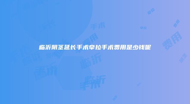临沂阴茎延长手术牵拉手术费用是少钱呢