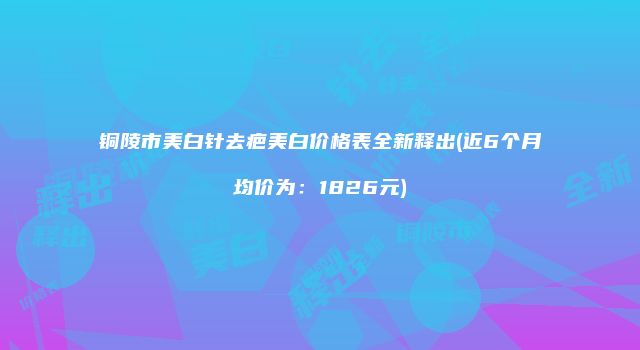 铜陵市美白针去疤美白价格表全新释出(近6个月均价为：1826元)