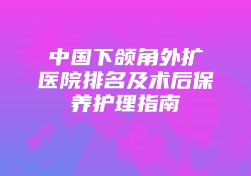 中国下颌角外扩医院排名及术后保养护理指南