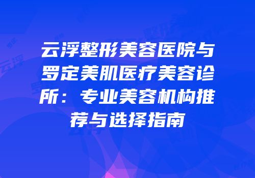 云浮整形美容医院与罗定美肌医疗美容诊所：专业美容机构推荐与选择指南