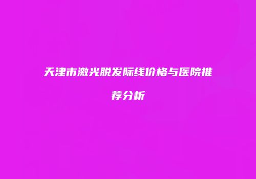 天津市激光脱发际线价格与医院推荐分析