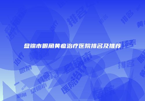盘锦市眼角黄瘤治疗医院排名及推荐