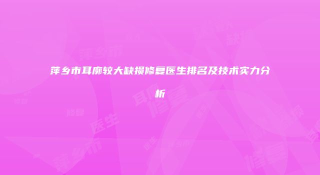萍乡市耳廓较大缺损修复医生排名及技术实力分析