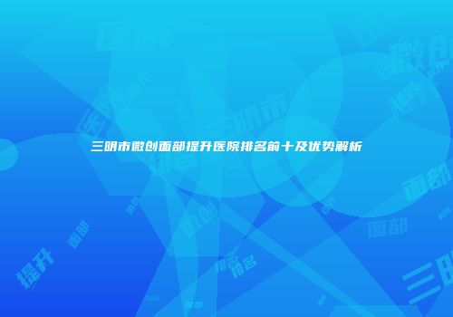 三明市微创面部提升医院排名前十及优势解析
