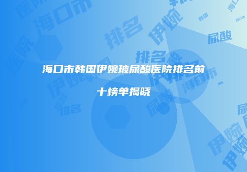 海口市韩国伊婉玻尿酸医院排名前十榜单揭晓