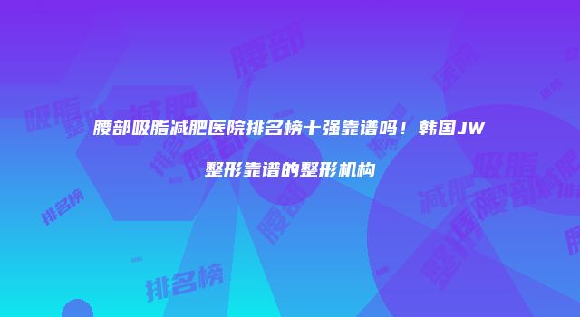 腰部吸脂减肥医院排名榜十强靠谱吗！韩国JW整形靠谱的整形机构
