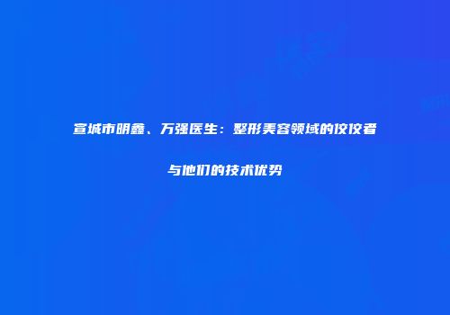 宣城市明鑫、万强医生：整形美容领域的佼佼者与他们的技术优势