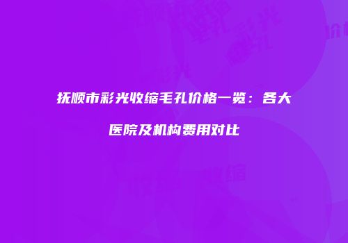 抚顺市彩光收缩毛孔价格一览：各大医院及机构费用对比