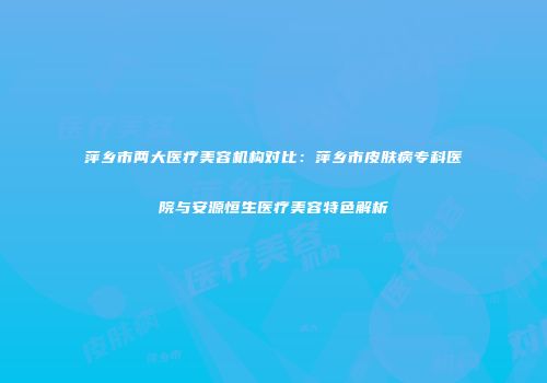 萍乡市两大医疗美容机构对比：萍乡市皮肤病专科医院与安源恒生医疗美容特色解析