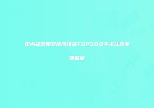 国内吸脂眼袋医院排名TOP50及手术注意事项解析
