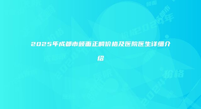 2025年成都市颌面正畸价格及医院医生详细介绍