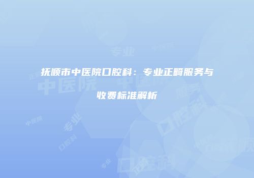抚顺市中医院口腔科：专业正畸服务与收费标准解析