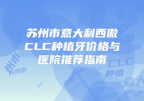 苏州市意大利西傲CLC种植牙价格与医院推荐指南