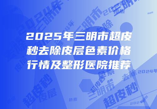 2025年三明市超皮秒去除皮层色素价格行情及整形医院推荐