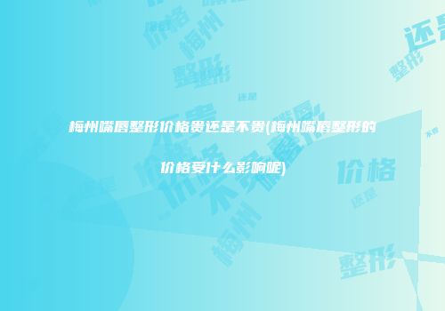 梅州嘴唇整形价格贵还是不贵(梅州嘴唇整形的价格受什么影响呢)