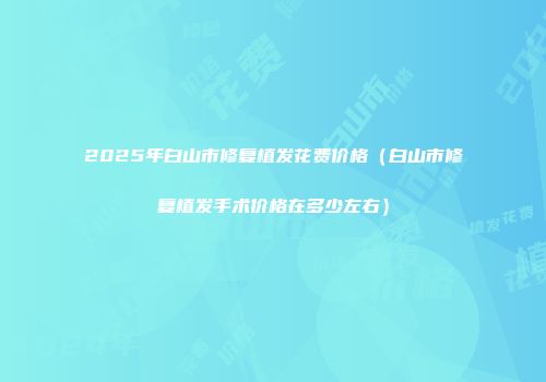 2025年白山市修复植发花费价格（白山市修复植发手术价格在多少左右）