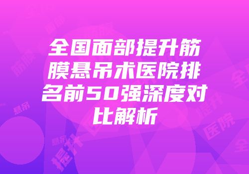 全国面部提升筋膜悬吊术医院排名前50强深度对比解析