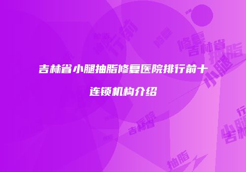 吉林省小腿抽脂修复医院排行前十连锁机构介绍