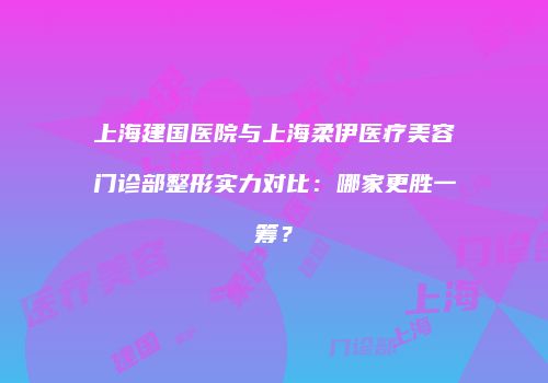 上海建国医院与上海柔伊医疗美容门诊部整形实力对比：哪家更胜一筹？