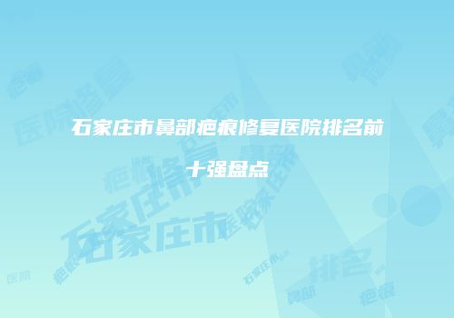 石家庄市鼻部疤痕修复医院排名前十强盘点