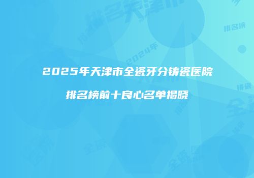 2025年天津市全瓷牙分铸瓷医院排名榜前十良心名单揭晓
