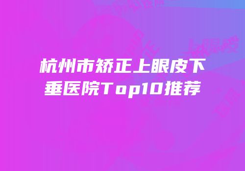 杭州市矫正上眼皮下垂医院Top10推荐