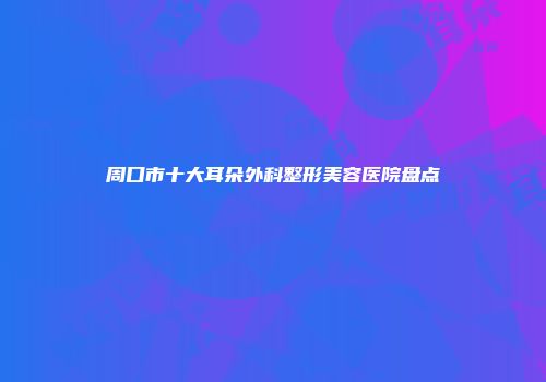 周口市十大耳朵外科整形美容医院盘点