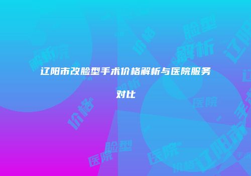 辽阳市改脸型手术价格解析与医院服务对比