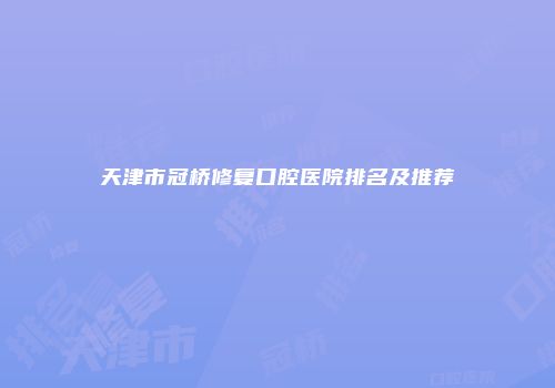 天津市冠桥修复口腔医院排名及推荐