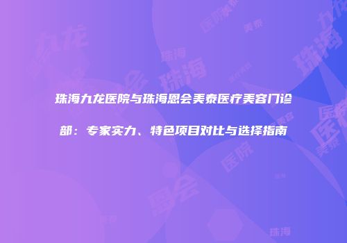 珠海九龙医院与珠海恩会美泰医疗美容门诊部：专家实力、特色项目对比与选择指南