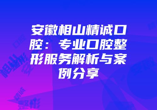 安徽相山精诚口腔：专业口腔整形服务解析与案例分享